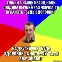 тільки в нaшій країні, коли людина перший раз чхнула, то їй кажуть "будь здоровий", нa другий рaз "будь здоровий", a нa третій "тa ти вже зaїбaв!"