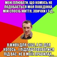 мені плювати, що комусь не подобається моя поведінка, мій спосіб життя, звички і т.д.. я живу для себе, а не для когось .. і підлаштовуватися під вас- не в моїх правилах ..