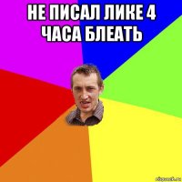 не писал лике 4 часа блеать 