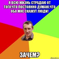 я всю жизнь страдаю от того,что постоянно думаю,что обо мне скажут люди! зачем?