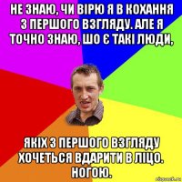 не знаю, чи вірю я в кохання з першого взгляду. але я точно знаю, шо є такі люди, якіх з першого взгляду хочеться вдарити в ліцо. ногою.