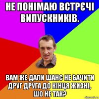 не понімаю встрєчі випускників. вам же дали шанс не бачити друг друга до кінця жизні, шо не так?