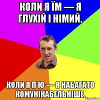 коли я їм — я глухій і німий. коли я п'ю — я набагато комунікабельніше.