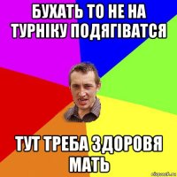 бухать то не на турніку подягіватся тут треба здоровя мать