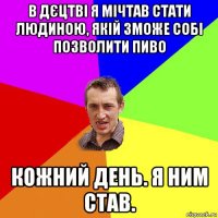 в дєцтві я мічтав стати людиною, якій зможе собі позволити пиво кожний день. я ним став.