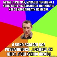 буває, п'єш чай, макаєш печенько, і хопа! воно розламалося, починаєш його виловлювати ложкою, а воно взагалі все розвалилося... і сидиш, як ідіот, п'єш хуйню якусь!