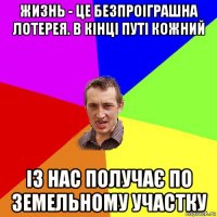 жизнь - це безпроіграшна лотерея. в кінці путі кожний із нас получає по земельному участку