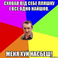 сховав від себе пляшку і все одно найшов. меня хуй наєбеш!