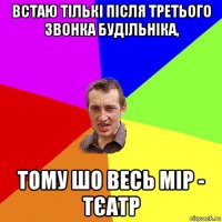 встаю тількі після третього звонка будільніка, тому шо весь мір - тєатр