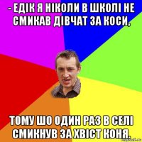 - едік я ніколи в школі не смикав дівчат за коси, тому шо один раз в селі смикнув за хвіст коня.