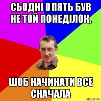 сьодні опять був не той понеділок, шоб начинати все сначала