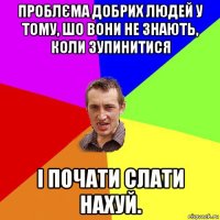 проблєма добрих людей у тому, шо вони не знають, коли зупинитися і почати слати нахуй.