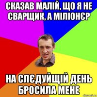 сказав малій, що я не сварщик, а міліонєр на слєдуйщій день бросила мене