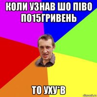 коли узнав шо піво по15гривень то уху*в