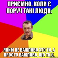 приємно, коли є поруч такі люди, яким не важливо хто ти, а просто важливо, що ти є.