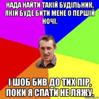 нада найти такій будільник, якій буде бити мене о першій ночі. і шоб бив до тих пір, поки я спати не ляжу.