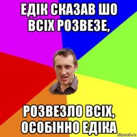 едік сказав шо всіх розвезе, розвезло всіх, особінно едіка