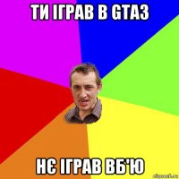 ти іграв в gta3 нє іграв вб'ю