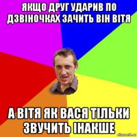 якщо друг ударив по дзвіночках зачить він вітя а вітя як вася тільки звучить інакше