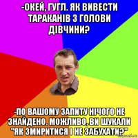 -окей, гугл. як вивести тараканів з голови дівчини? -по вашому запиту нічого не знайдено. можливо, ви шукали "як змиритися і не забухати?"