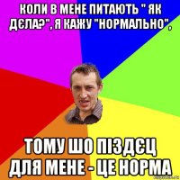 коли в мене питають " як дєла?", я кажу "нормально", тому шо піздєц для мене - це норма