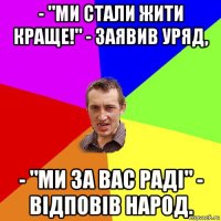 - "ми стали жити краще!" - заявив уряд, - "ми за вас раді" - відповів народ.