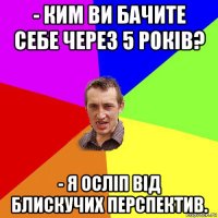 - ким ви бачите себе через 5 років? - я осліп від блискучих перспектив.