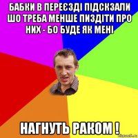 бабки в переєзді підскзали шо треба менше пиздіти про них - бо буде як мені нагнуть раком !