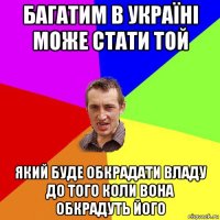 багатим в україні може стати той який буде обкрадати владу до того коли вона обкрадуть його