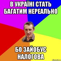 в україні стать багатим нереально бо зайобує налогова