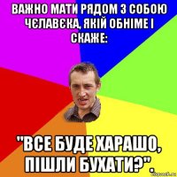 важно мати рядом з собою чєлавєка, якій обніме і скаже: "все буде харашо, пішли бухати?".