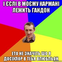 і єслі в моєму кармані лежить гандон ето не значіть шо я досіхпор в тебя влюбльон