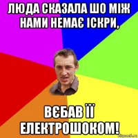 люда сказала шо між нами немає іскри, вєбав її електрошоком!