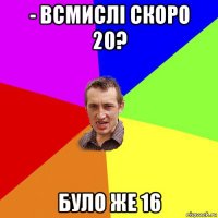 - всмислі скоро 20? було же 16