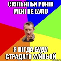 скількі би років мені не було я вігда буду страдати хуйньой