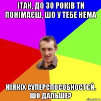 ітак, до 30 років ти понімаєш, шо у тебе нема ніякіх суперспособностєй. шо дальше?