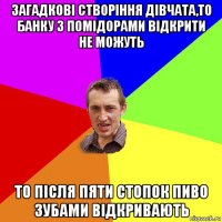 загадкові створіння дівчата,то банку з помідорами відкрити не можуть то після пяти стопок пиво зубами відкривають