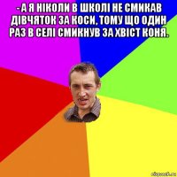 - а я ніколи в школі не смикав дівчяток за коси, тому що один раз в селі смикнув за хвіст коня. 