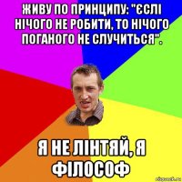 живу по принципу: "єслі нічого не робити, то нічого поганого не случиться". я не лінтяй, я філософ