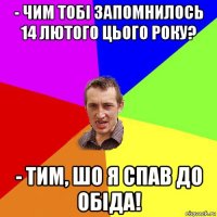 - чим тобі запомнилось 14 лютого цього року? - тим, шо я спав до обіда!