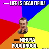 — life is beautiful! — nihuya podobnogo.