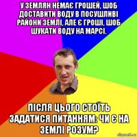 у землян немає грошей, шоб доставити воду в посушливі райони землі, але є гроші, шоб шукати воду на марсі. після цього стоїть задатися питанням: чи є на землі розум?