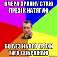 вчера зранку стаю презік натягую бо без нього трохи туго сображаю