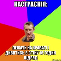 настраєнія: лежати на краваті і дивитись в стіну 16 годин підряд