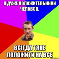 я дуже положительнний челавєк, всігда тяне положити на все