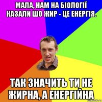 мала, нам на біології казали шо жир - це енергія. так значить ти не жирна, а енергійна