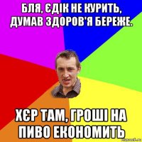 бля, єдік не курить, думав здоров'я береже. хєр там, гроші на пиво економить