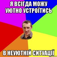 я всігда можу уютно устроїтись в неуютній ситуації