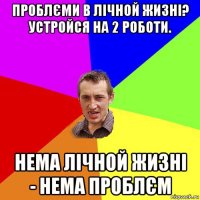 проблєми в лічной жизні? устройся на 2 роботи. нема лічной жизні - нема проблєм