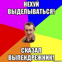 нехуй выделываться! сказал выпендрежник!